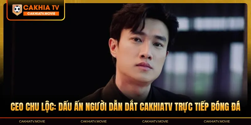 CEO Chu Lộc đồng hành cùng Cakhia TV qua nhiều giai đoạn